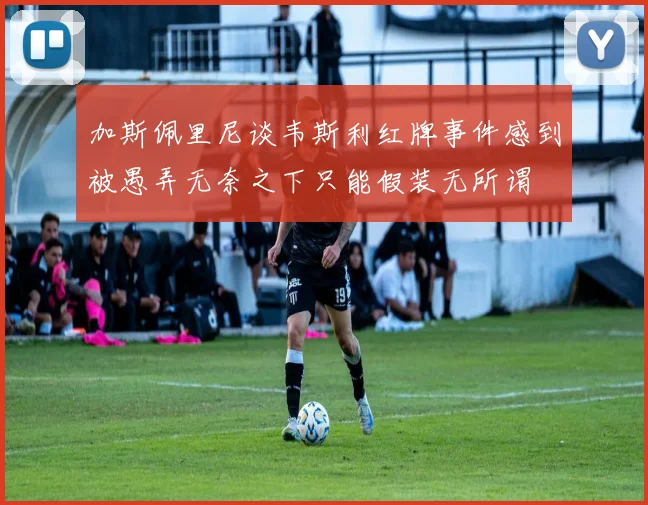 加斯佩里尼谈韦斯利红牌事件感到被愚弄无奈之下只能假装无所谓