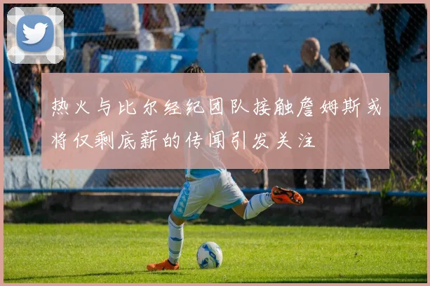 热火与比尔经纪团队接触詹姆斯或将仅剩底薪的传闻引发关注