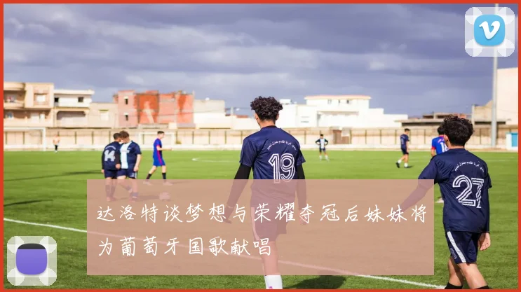 达洛特谈梦想与荣耀夺冠后妹妹将为葡萄牙国歌献唱