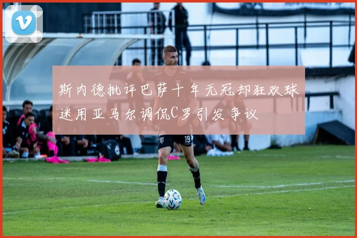斯内德批评巴萨十年无冠却狂欢球迷用亚马尔调侃C罗引发争议
