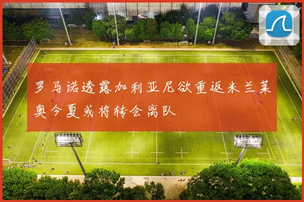 罗马诺透露加利亚尼欲重返米兰莱奥今夏或将转会离队