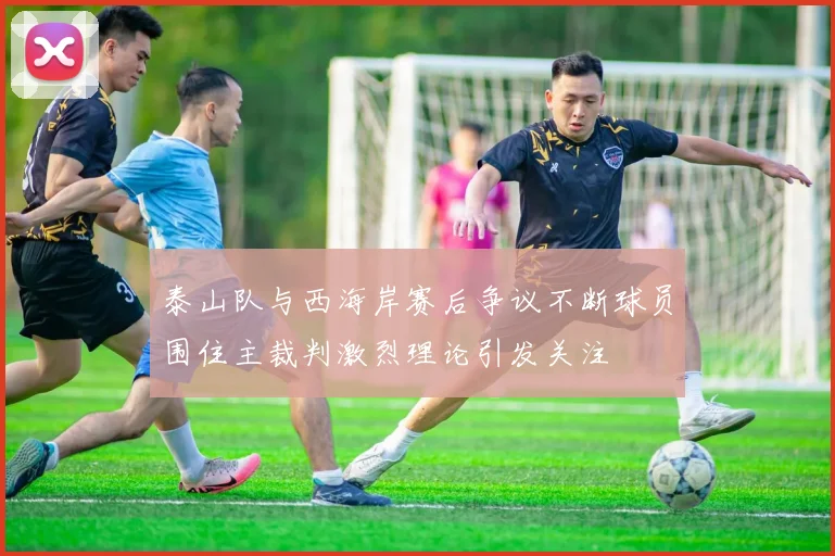 泰山队与西海岸赛后争议不断球员围住主裁判激烈理论引发关注