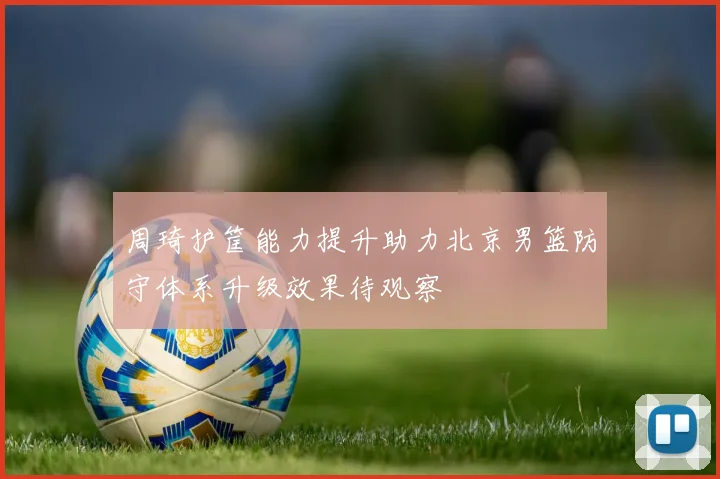 周琦护筐能力提升助力北京男篮防守体系升级效果待观察