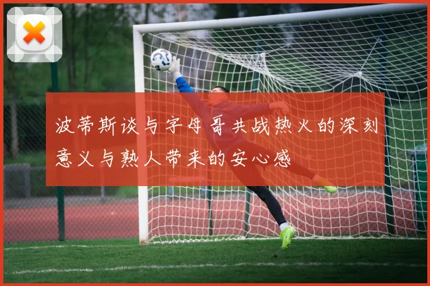 波蒂斯谈与字母哥共战热火的深刻意义与熟人带来的安心感