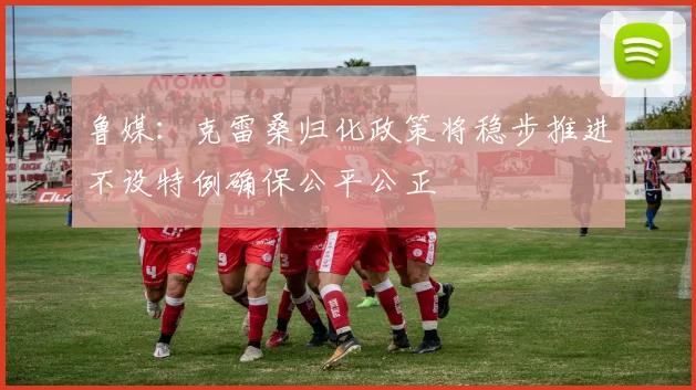 鲁媒：克雷桑归化政策将稳步推进不设特例确保公平公正