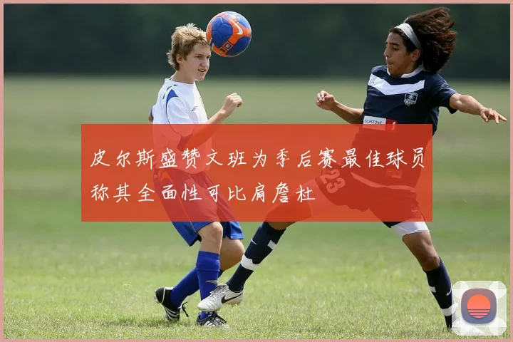 皮尔斯盛赞文班为季后赛最佳球员称其全面性可比肩詹杜