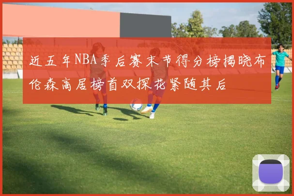 近五年NBA季后赛末节得分榜揭晓布伦森高居榜首双探花紧随其后