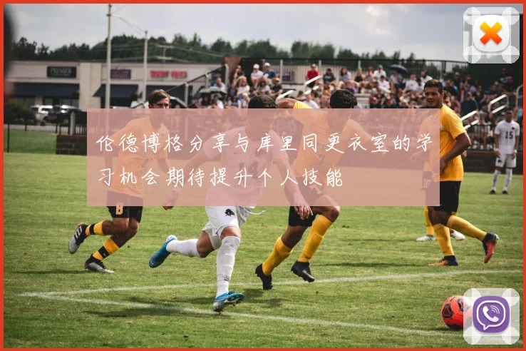 伦德博格分享与库里同更衣室的学习机会期待提升个人技能