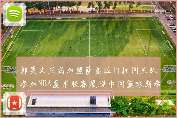 郭昊文正式加盟萨克拉门托国王队参加NBA夏季联赛展现中国篮球新希望