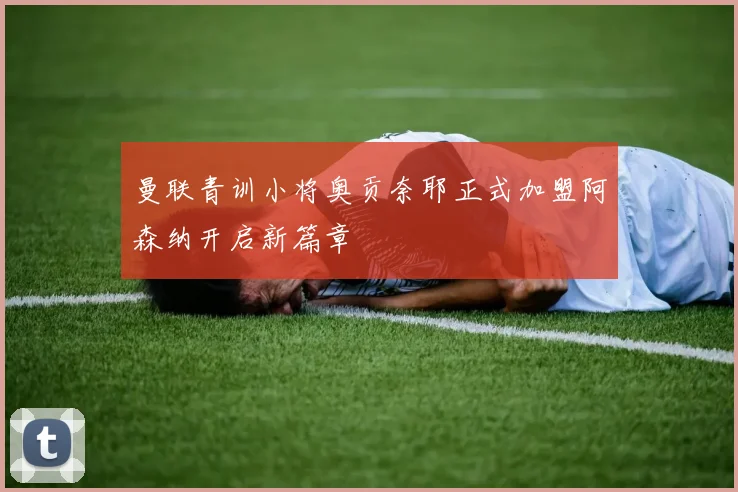 曼联青训小将奥贡奈耶正式加盟阿森纳开启新篇章