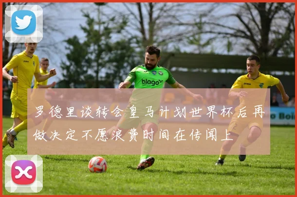 罗德里谈转会皇马计划世界杯后再做决定不愿浪费时间在传闻上