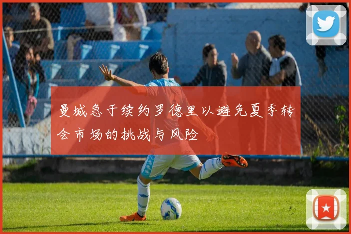 曼城急于续约罗德里以避免夏季转会市场的挑战与风险