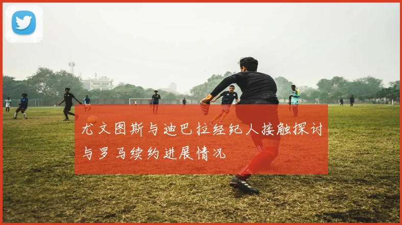 尤文图斯与迪巴拉经纪人接触探讨与罗马续约进展情况