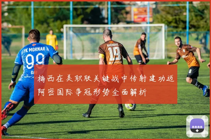 梅西在美职联关键战中传射建功迈阿密国际争冠形势全面解析