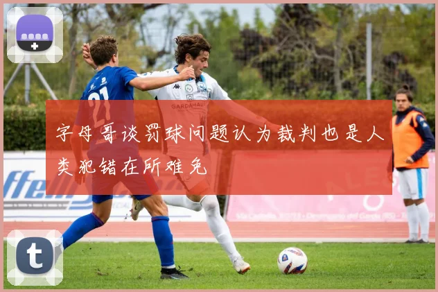 字母哥谈罚球问题认为裁判也是人类犯错在所难免