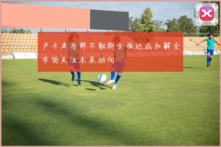 卢卡库与那不勒斯会面达成和解全市场关注未来动向