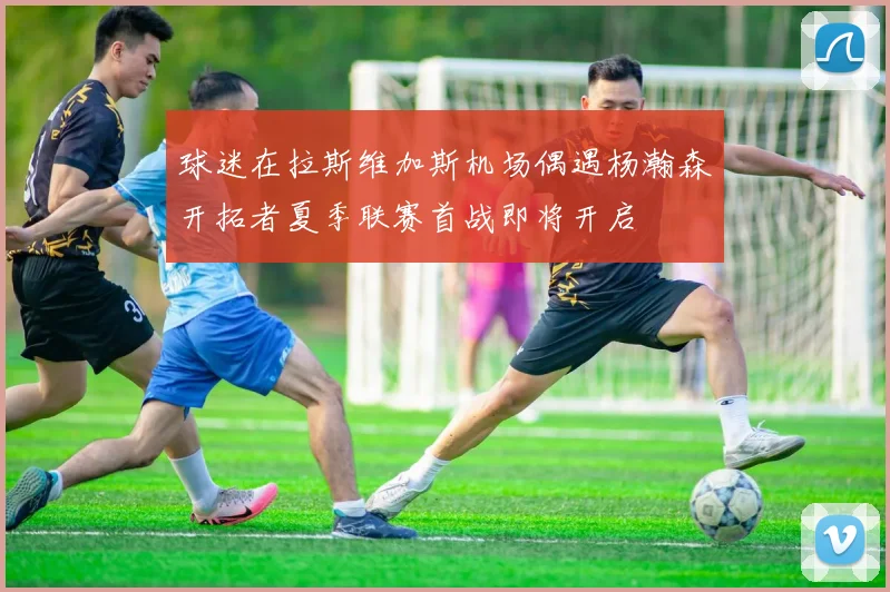 球迷在拉斯维加斯机场偶遇杨瀚森开拓者夏季联赛首战即将开启