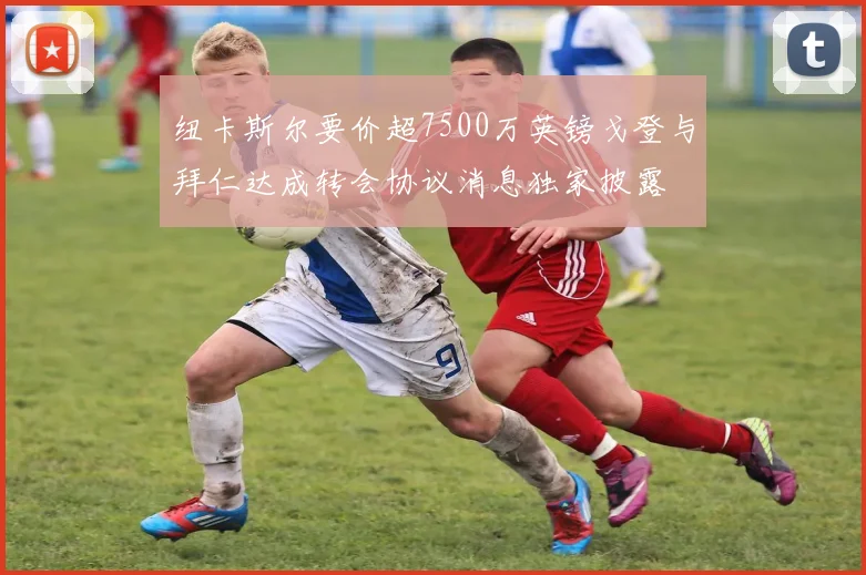 纽卡斯尔要价超7500万英镑戈登与拜仁达成转会协议消息独家披露