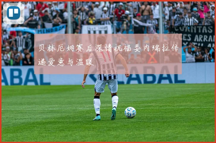 贝林厄姆赛后深情祝福委内瑞拉传递爱意与温暖