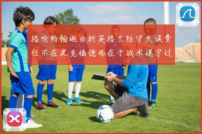 格伦约翰逊分析英格兰防守失误责任不在皮克福德而在于战术退守过深