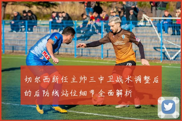 切尔西新任主帅三中卫战术调整后的后防线站位细节全面解析