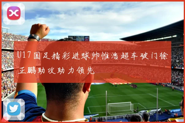 U17国足精彩进球帅惟浩超车破门徐正鹏助攻助力领先