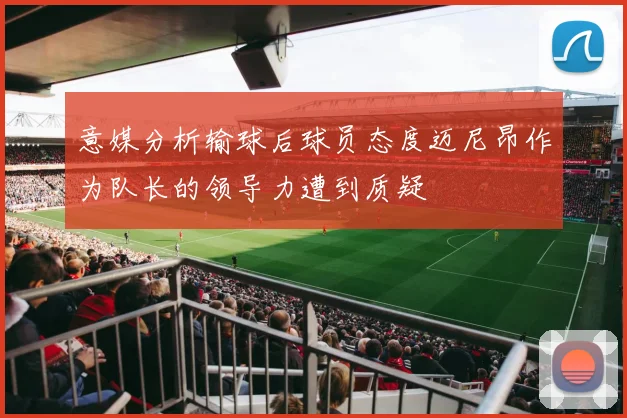 意媒分析输球后球员态度迈尼昂作为队长的领导力遭到质疑